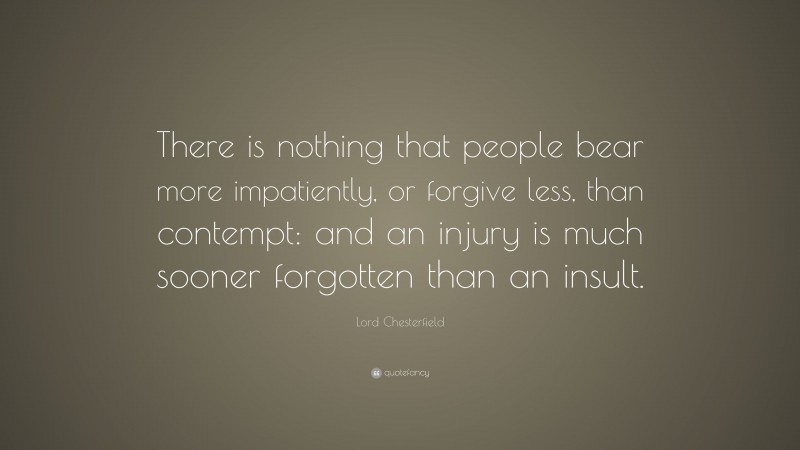 Lord Chesterfield Quote: “There is nothing that people bear more impatiently, or forgive less, than contempt: and an injury is much sooner forgotten than an insult.”
