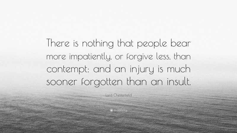 Lord Chesterfield Quote: “There is nothing that people bear more impatiently, or forgive less, than contempt: and an injury is much sooner forgotten than an insult.”