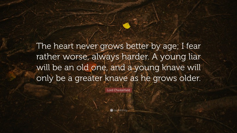 Lord Chesterfield Quote: “The heart never grows better by age; I fear rather worse, always harder. A young liar will be an old one, and a young knave will only be a greater knave as he grows older.”