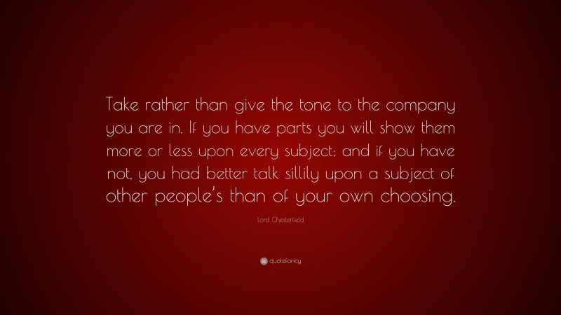 Lord Chesterfield Quote: “Take rather than give the tone to the company you are in. If you have parts you will show them more or less upon every subject; and if you have not, you had better talk sillily upon a subject of other people’s than of your own choosing.”