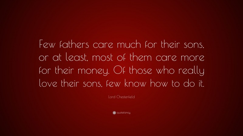 Lord Chesterfield Quote: “Few fathers care much for their sons, or at least, most of them care more for their money. Of those who really love their sons, few know how to do it.”