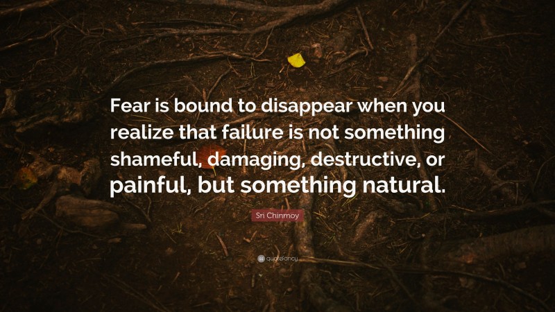 Sri Chinmoy Quote: “Fear is bound to disappear when you realize that failure is not something shameful, damaging, destructive, or painful, but something natural.”