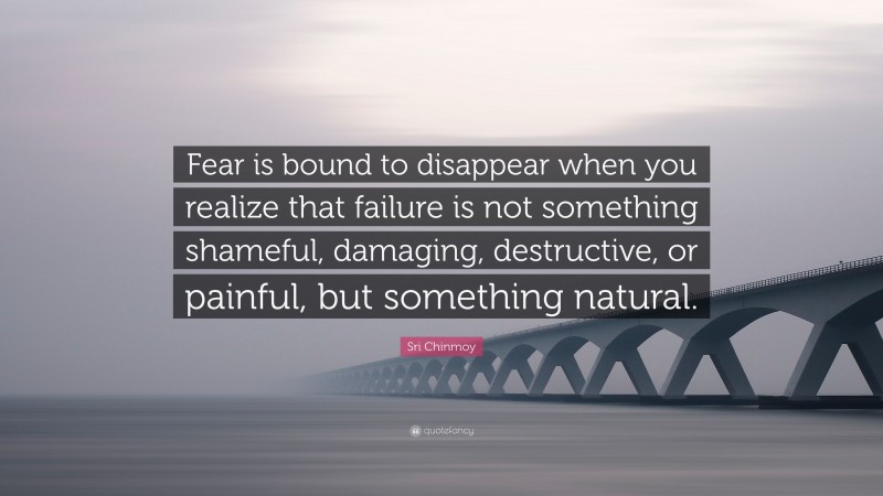 Sri Chinmoy Quote: “Fear is bound to disappear when you realize that failure is not something shameful, damaging, destructive, or painful, but something natural.”