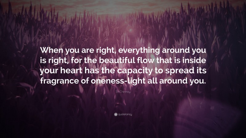 Sri Chinmoy Quote: “When you are right, everything around you is right, for the beautiful flow that is inside your heart has the capacity to spread its fragrance of oneness-light all around you.”