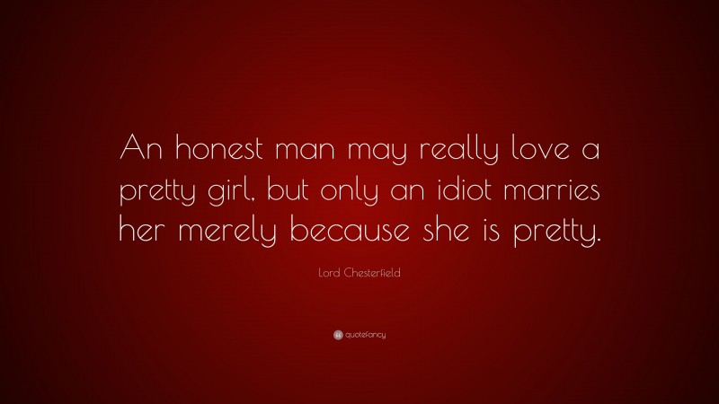 Lord Chesterfield Quote: “An honest man may really love a pretty girl, but only an idiot marries her merely because she is pretty.”
