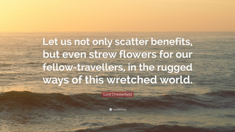 Lord Chesterfield Quote: “Let us not only scatter benefits, but even strew flowers for our fellow-travellers, in the rugged ways of this wretched world.”