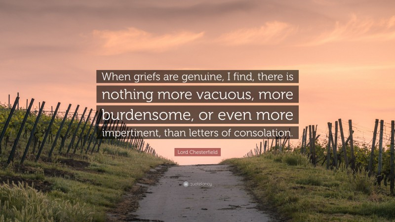 Lord Chesterfield Quote: “When griefs are genuine, I find, there is nothing more vacuous, more burdensome, or even more impertinent, than letters of consolation.”