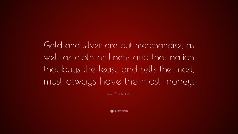 Lord Chesterfield Quote: “Gold and silver are but merchandise, as well as cloth or linen; and that nation that buys the least, and sells the most, must always have the most money.”