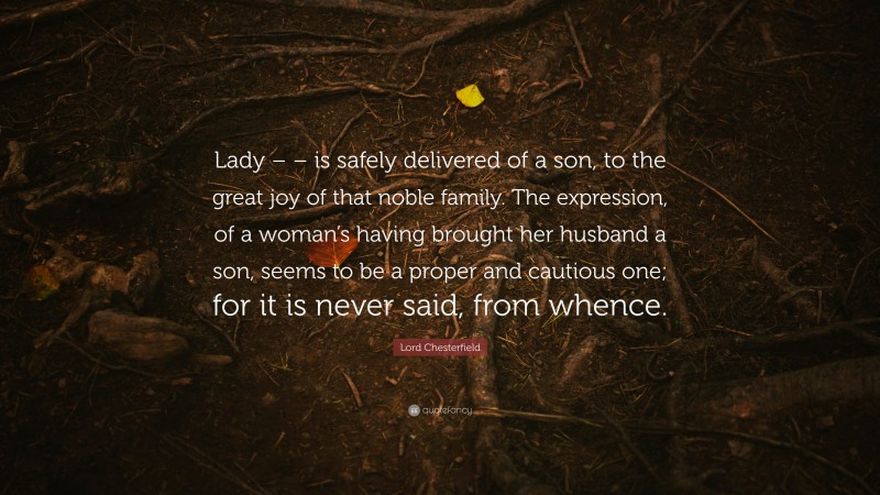 Lord Chesterfield Quote: “Lady – – is safely delivered of a son, to the great joy of that noble family. The expression, of a woman’s having brought her husband a son, seems to be a proper and cautious one; for it is never said, from whence.”