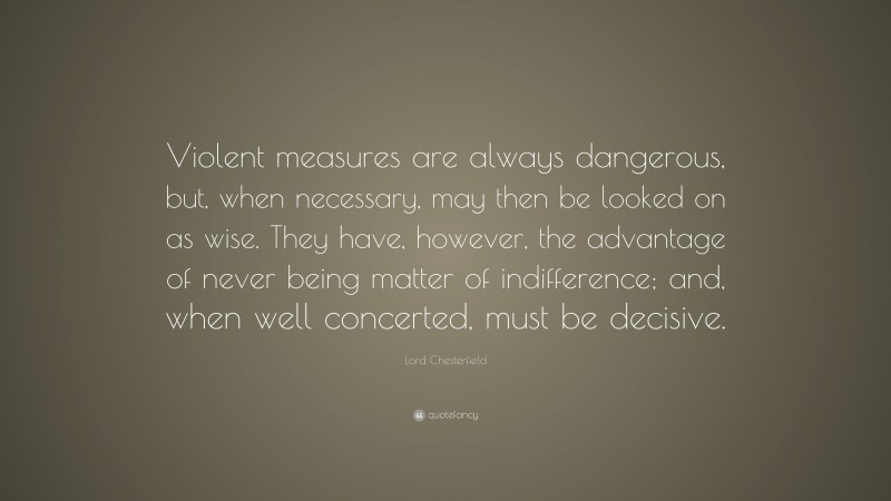 Lord Chesterfield Quote: “Violent measures are always dangerous, but, when necessary, may then be looked on as wise. They have, however, the advantage of never being matter of indifference; and, when well concerted, must be decisive.”