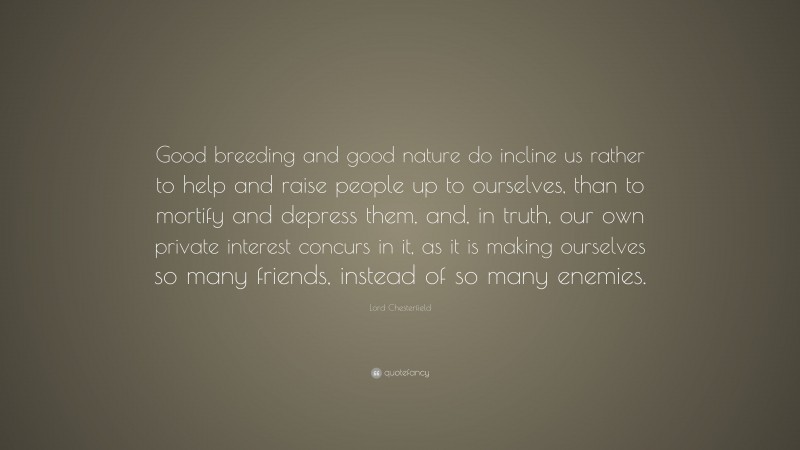 Lord Chesterfield Quote: “Good breeding and good nature do incline us rather to help and raise people up to ourselves, than to mortify and depress them, and, in truth, our own private interest concurs in it, as it is making ourselves so many friends, instead of so many enemies.”
