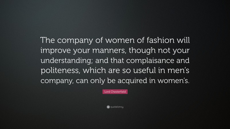 Lord Chesterfield Quote: “The company of women of fashion will improve your manners, though not your understanding; and that complaisance and politeness, which are so useful in men’s company, can only be acquired in women’s.”