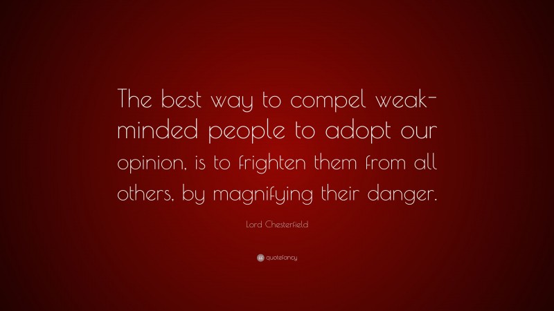 Lord Chesterfield Quote: “The best way to compel weak-minded people to adopt our opinion, is to frighten them from all others, by magnifying their danger.”