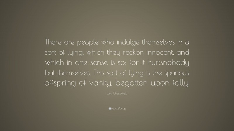 Lord Chesterfield Quote: “There are people who indulge themselves in a sort of lying, which they reckon innocent, and which in one sense is so; for it hurtsnobody but themselves. This sort of lying is the spurious offspring of vanity, begotten upon folly.”