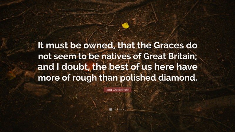 Lord Chesterfield Quote: “It must be owned, that the Graces do not seem to be natives of Great Britain; and I doubt, the best of us here have more of rough than polished diamond.”