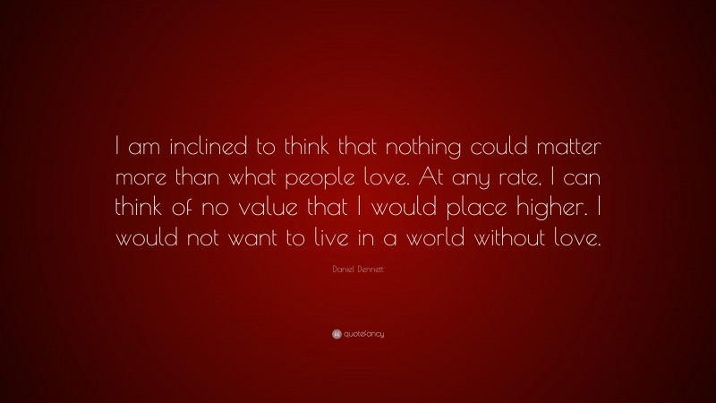 Daniel Dennett Quote: “I am inclined to think that nothing could matter more than what people love. At any rate, I can think of no value that I would place higher. I would not want to live in a world without love.”