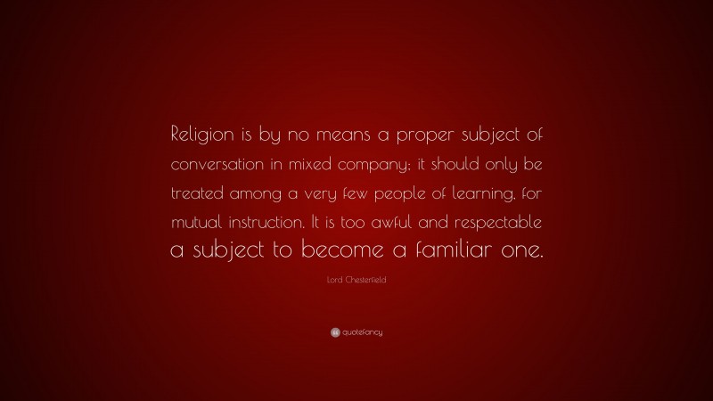 Lord Chesterfield Quote: “Religion is by no means a proper subject of conversation in mixed company; it should only be treated among a very few people of learning, for mutual instruction. It is too awful and respectable a subject to become a familiar one.”