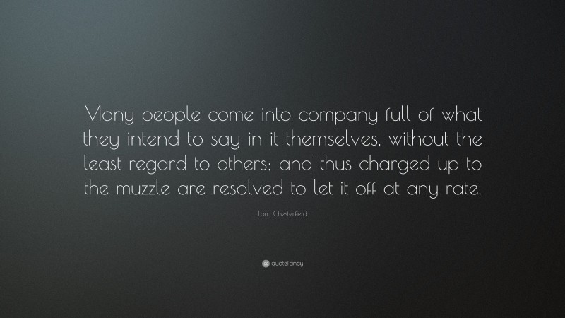 Lord Chesterfield Quote: “Many people come into company full of what they intend to say in it themselves, without the least regard to others; and thus charged up to the muzzle are resolved to let it off at any rate.”