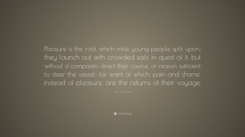 Lord Chesterfield Quote: “Pleasure is the rock which most young people split upon; they launch out with crowded sails in quest of it, but without a compassto direct their course, or reason sufficient to steer the vessel; for want of which, pain and shame, instead of pleasure, are the returns of their voyage.”