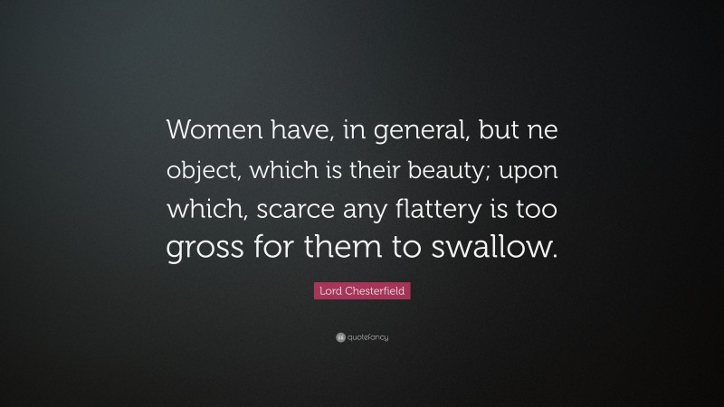 Lord Chesterfield Quote: “Women have, in general, but ne object, which is their beauty; upon which, scarce any flattery is too gross for them to swallow.”