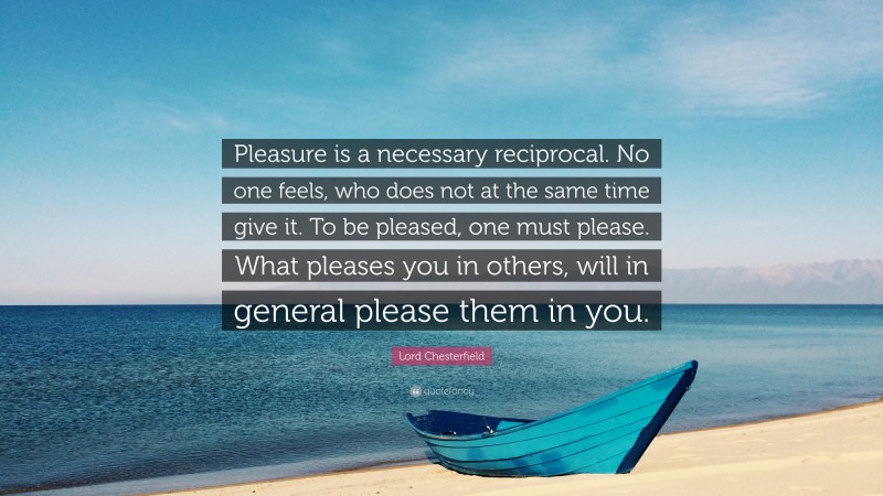Lord Chesterfield Quote: “Pleasure is a necessary reciprocal. No one feels, who does not at the same time give it. To be pleased, one must please. What pleases you in others, will in general please them in you.”