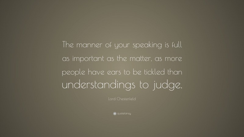 Lord Chesterfield Quote: “The manner of your speaking is full as important as the matter, as more people have ears to be tickled than understandings to judge.”