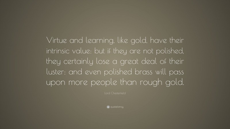 Lord Chesterfield Quote: “Virtue and learning, like gold, have their intrinsic value: but if they are not polished, they certainly lose a great deal of their luster: and even polished brass will pass upon more people than rough gold.”