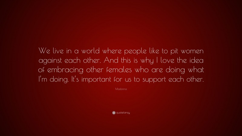 Madonna Quote: “We live in a world where people like to pit women against each other. And this is why I love the idea of embracing other females who are doing what I’m doing. It’s important for us to support each other.”