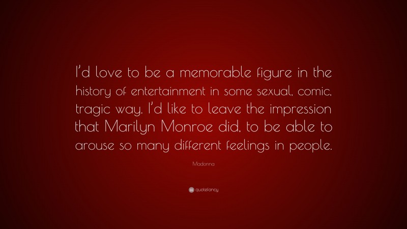 Madonna Quote: “I’d love to be a memorable figure in the history of entertainment in some sexual, comic, tragic way. I’d like to leave the impression that Marilyn Monroe did, to be able to arouse so many different feelings in people.”