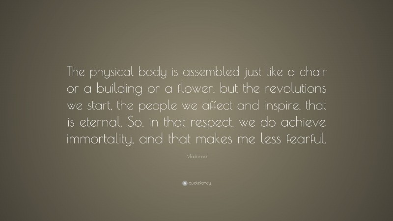 Madonna Quote: “The physical body is assembled just like a chair or a building or a flower, but the revolutions we start, the people we affect and inspire, that is eternal. So, in that respect, we do achieve immortality, and that makes me less fearful.”