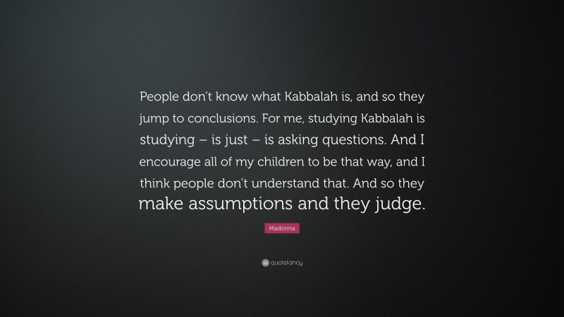 Madonna Quote: “People don’t know what Kabbalah is, and so they jump to conclusions. For me, studying Kabbalah is studying – is just – is asking questions. And I encourage all of my children to be that way, and I think people don’t understand that. And so they make assumptions and they judge.”