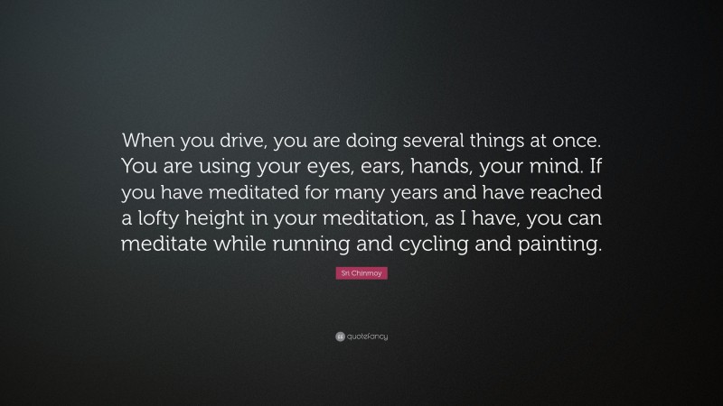 Sri Chinmoy Quote: “When you drive, you are doing several things at once. You are using your eyes, ears, hands, your mind. If you have meditated for many years and have reached a lofty height in your meditation, as I have, you can meditate while running and cycling and painting.”