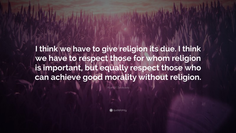 Alan M. Dershowitz Quote: “I think we have to give religion its due. I think we have to respect those for whom religion is important, but equally respect those who can achieve good morality without religion.”
