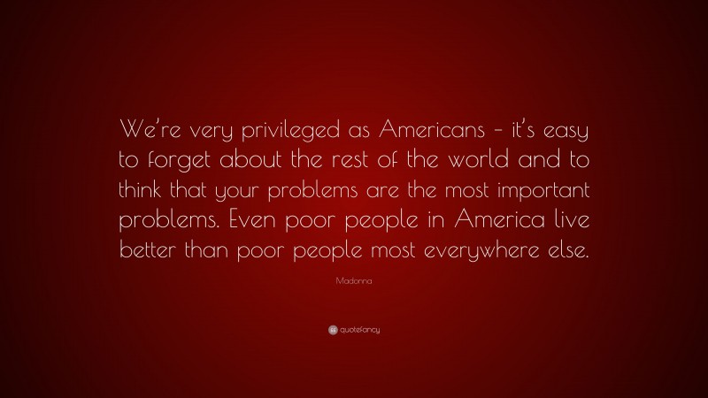 Madonna Quote: “We’re very privileged as Americans – it’s easy to forget about the rest of the world and to think that your problems are the most important problems. Even poor people in America live better than poor people most everywhere else.”
