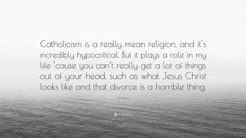 Madonna Quote: “Catholicism is a really mean religion, and it’s incredibly hypocritical. But it plays a role in my life ’cause you can’t really get a lot of things out of your head, such as what Jesus Christ looks like and that divorce is a horrible thing.”