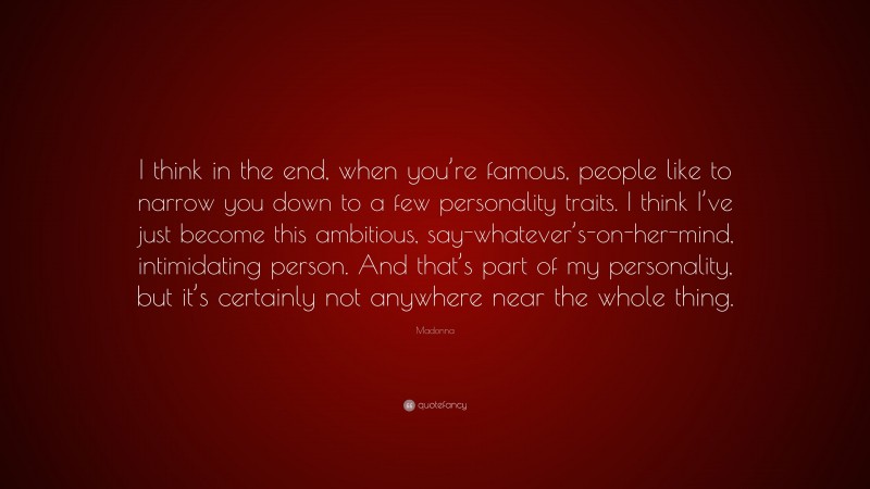 Madonna Quote: “I think in the end, when you’re famous, people like to narrow you down to a few personality traits. I think I’ve just become this ambitious, say-whatever’s-on-her-mind, intimidating person. And that’s part of my personality, but it’s certainly not anywhere near the whole thing.”