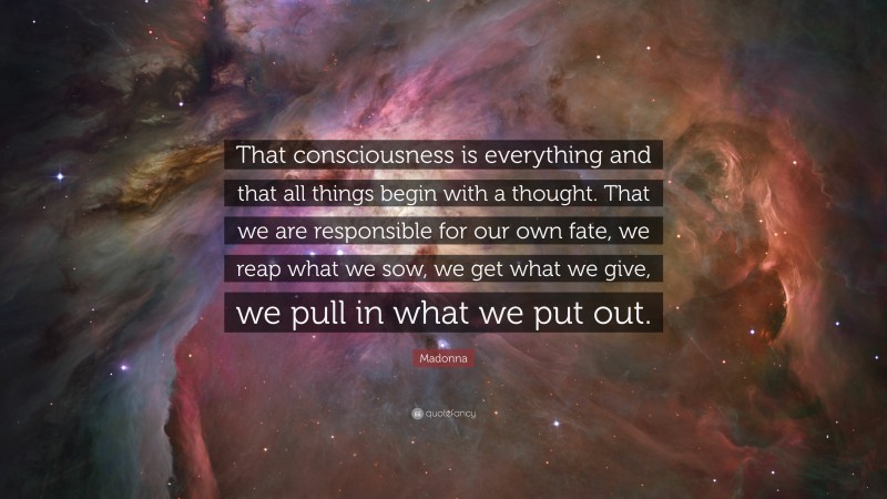 Madonna Quote: “That consciousness is everything and that all things begin with a thought. That we are responsible for our own fate, we reap what we sow, we get what we give, we pull in what we put out.”