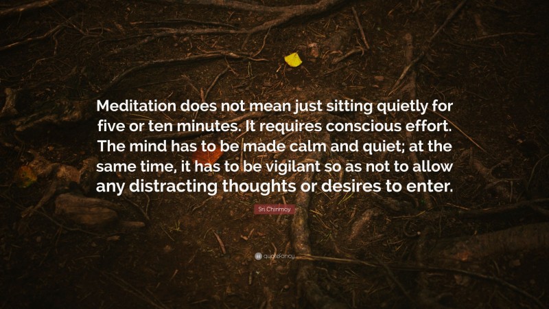 Sri Chinmoy Quote: “Meditation does not mean just sitting quietly for five or ten minutes. It requires conscious effort. The mind has to be made calm and quiet; at the same time, it has to be vigilant so as not to allow any distracting thoughts or desires to enter.”