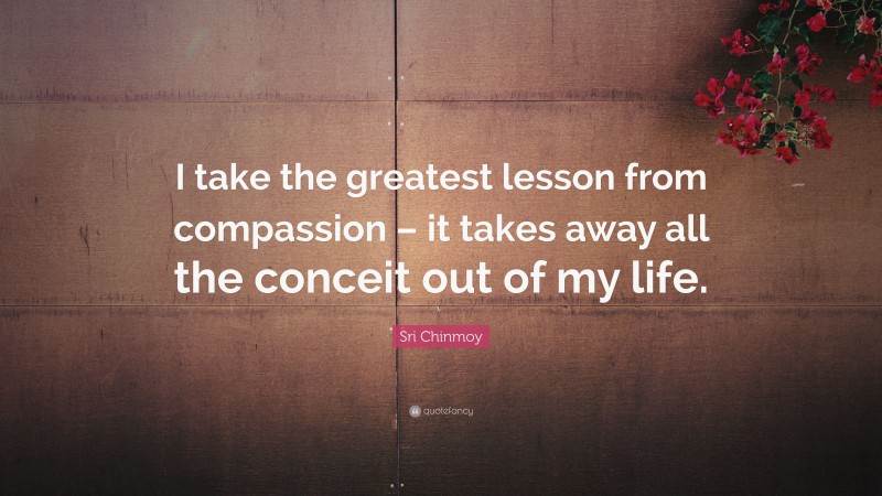 Sri Chinmoy Quote: “I take the greatest lesson from compassion – it takes away all the conceit out of my life.”