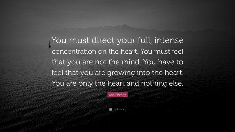 Sri Chinmoy Quote: “You must direct your full, intense concentration on the heart. You must feel that you are not the mind. You have to feel that you are growing into the heart. You are only the heart and nothing else.”
