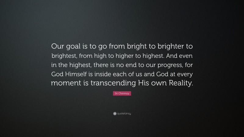 Sri Chinmoy Quote: “Our goal is to go from bright to brighter to brightest, from high to higher to highest. And even in the highest, there is no end to our progress, for God Himself is inside each of us and God at every moment is transcending His own Reality.”
