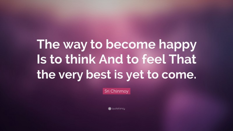 Sri Chinmoy Quote: “The way to become happy Is to think And to feel That the very best is yet to come.”