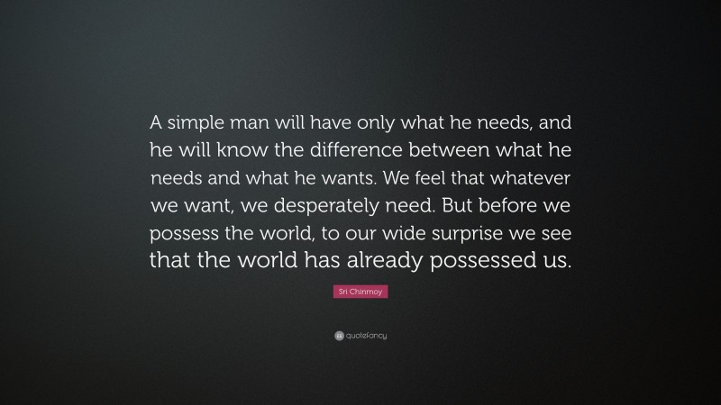 Sri Chinmoy Quote: “A simple man will have only what he needs, and he will know the difference between what he needs and what he wants. We feel that whatever we want, we desperately need. But before we possess the world, to our wide surprise we see that the world has already possessed us.”
