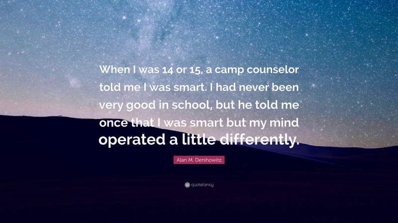 Alan M. Dershowitz Quote: “When I was 14 or 15, a camp counselor told me I was smart. I had never been very good in school, but he told me once that I was smart but my mind operated a little differently.”