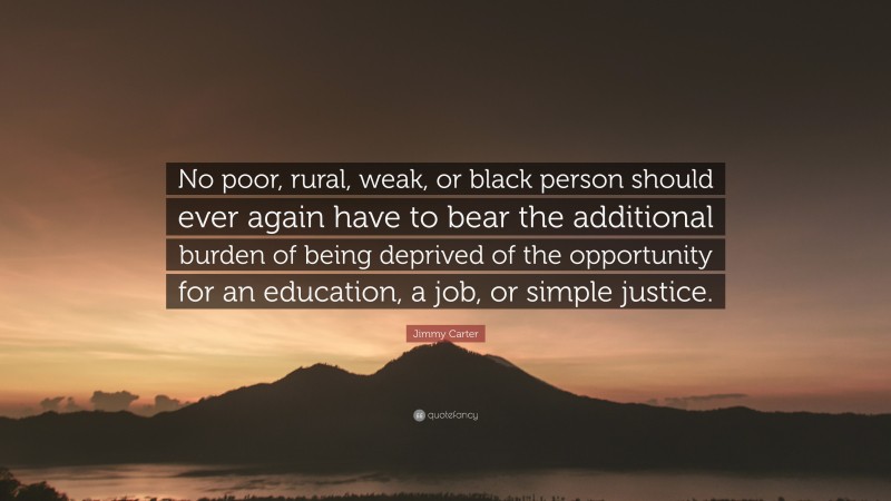 Jimmy Carter Quote: “No poor, rural, weak, or black person should ever again have to bear the additional burden of being deprived of the opportunity for an education, a job, or simple justice.”