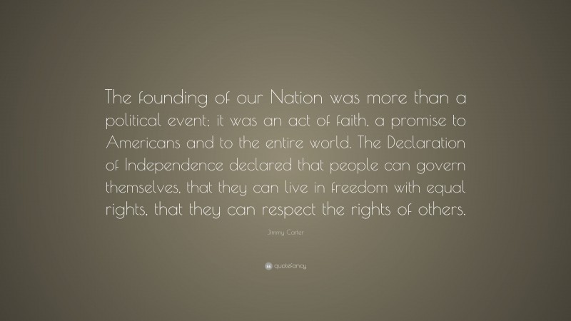 Jimmy Carter Quote: “The founding of our Nation was more than a political event; it was an act of faith, a promise to Americans and to the entire world. The Declaration of Independence declared that people can govern themselves, that they can live in freedom with equal rights, that they can respect the rights of others.”