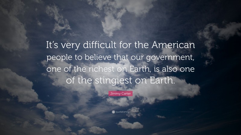 Jimmy Carter Quote: “It’s very difficult for the American people to believe that our government, one of the richest on Earth, is also one of the stingiest on Earth.”