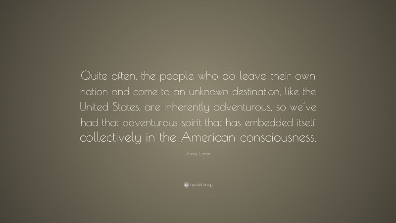 Jimmy Carter Quote: “Quite often, the people who do leave their own nation and come to an unknown destination, like the United States, are inherently adventurous, so we’ve had that adventurous spirit that has embedded itself collectively in the American consciousness.”