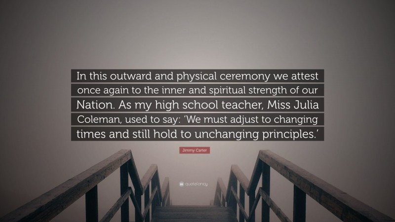 Jimmy Carter Quote: “In this outward and physical ceremony we attest once again to the inner and spiritual strength of our Nation. As my high school teacher, Miss Julia Coleman, used to say: ‘We must adjust to changing times and still hold to unchanging principles.’”