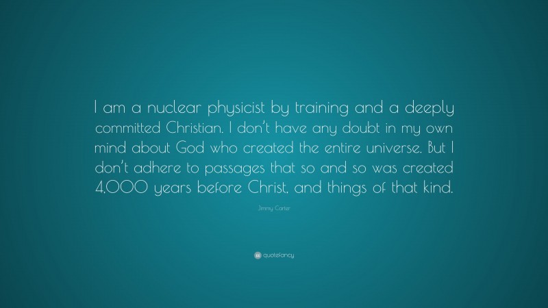 Jimmy Carter Quote: “I am a nuclear physicist by training and a deeply committed Christian. I don’t have any doubt in my own mind about God who created the entire universe. But I don’t adhere to passages that so and so was created 4,000 years before Christ, and things of that kind.”